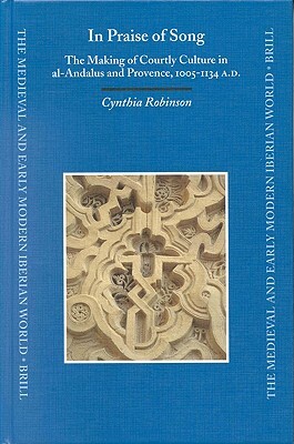 In Praise of Song: The Making of Courtly Culture in Al-Andalus and Provence, 1005-1134 A.D. by Cynthia Robinson
