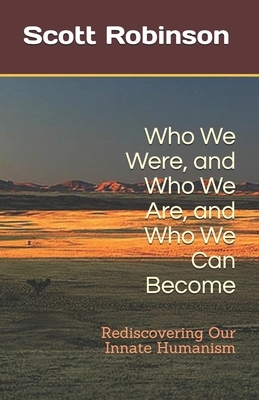 Who We Were, and Who We Are, and Who We Can Become: Rediscovering Our Innate Humanism by Scott Robinson