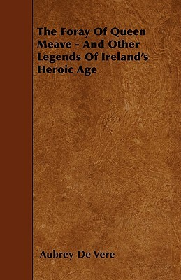 The Foray Of Queen Meave - And Other Legends Of Ireland's Heroic Age by Aubrey de Vere