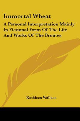 Immortal Wheat: A Personal Interpretation Mainly in Fictional Form of the Life and Works of the Brontes by Kathleen Wallace