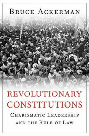 Revolutionary Constitutions: Charismatic Leadership and the Rule of Law by Bruce A. Ackerman