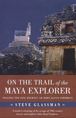 On the Trail of the Maya Explorer: Tracing the Epic Journey of John Lloyd Stephens by Steve Glassman