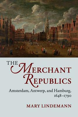 The Merchant Republics: Amsterdam, Antwerp, and Hamburg, 1648-1790 by Mary Lindemann