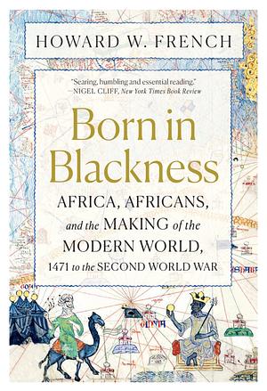 Born in Blackness: Africa, Africans, and the Making of the Modern World, 1471 to the Second World War by Howard W. French