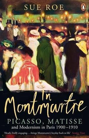 In Montmartre: Picasso, Matisse and Modernism in Paris 1900-1910 by Sue Roe, Sue Roe