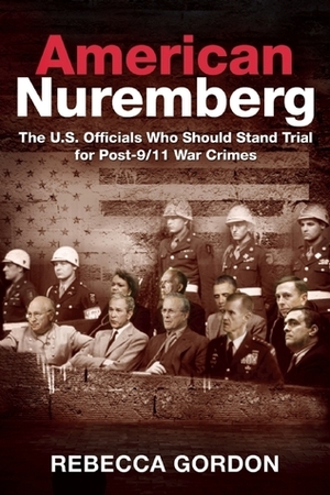 American Nuremberg: The U.S. Officials Who Should Stand Trial for Post-9/11 War Crimes by Rebecca Gordon