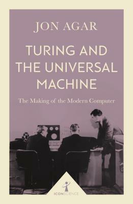 Turing and the Universal Machine: The Making of the Modern Computer by Jon Agar