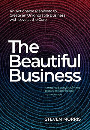 The Beautiful Business: An Actionable Manifesto to Create an Unignorable Business with Love at the Core by Steven Morris