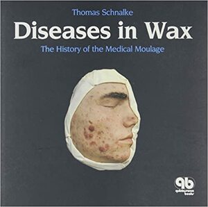 Diseases In Wax: The History Of The Medical Moulage by Thomas Schnalke