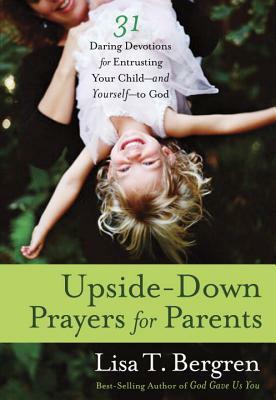 Upside-Down Prayers for Parents: Thirty-One Daring Devotions for Entrusting Your Child--And Yourself--To God by Lisa T. Bergren