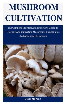 Mushroom Cultivation: The Complete Practical And Illustrative Guide To Growing And Cultivating Mushrooms Using Simple And Advanced Technique by Jude Morgan