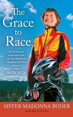 The Grace to Race: The Wisdom and Inspiration of the 80-Year-Old World Champion Triathlete Known as the Iron Nun by Karin Evans, Sister Madonna Buder