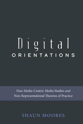 Digital Orientations; Non-Media-Centric Media Studies and Non-Representational Theories of Practice by Shaun Moores