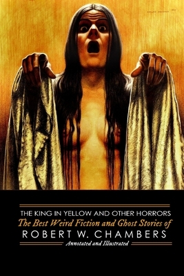 The King in Yellow and Other Horrors: The Best Weird Fiction & Ghost Stories of Robert W. Chambers, Annotated & Illustrated by Robert W. Chambers