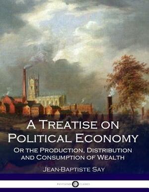 A Treatise on Political Economy: Or the Production, Distribution and Consumption of Wealth by Jean-Baptiste Say