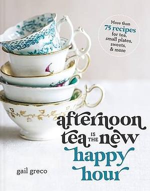 Afternoon Tea Is the New Happy Hour: More Than 75 Recipes for Tea, Small Plates, Sweets and More by Gail Greco