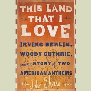 This Land That I Love: Irving Berlin, Woody Guthrie, and the Story of Two American Anthems by John Shaw