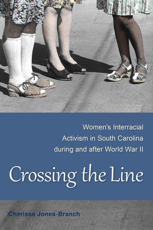 Crossing the Line: Women's Interracial Activism in South Carolina during and after World War II by Cherisse Jones-Branch