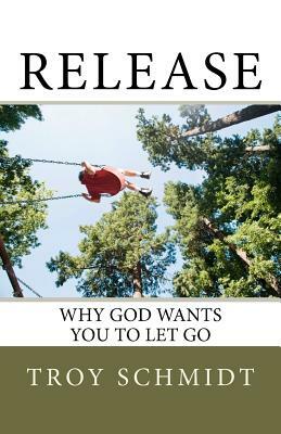 Release: Why God wants you to let go by Troy Schmidt