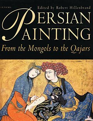 Persian Painting: From the Mongols to the Qajars by Robert Hillenbrand