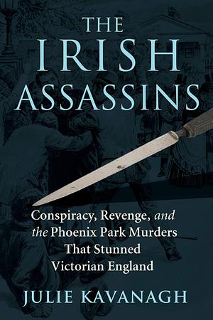The Irish Assassins: Conspiracy, Revenge, and the Phoenix Park Murders That Stunned Victorian England by Julie Kavanagh, Julie Kavanagh