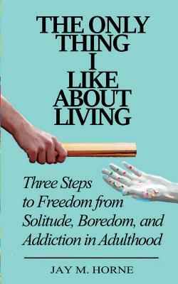 The Only Thing I Like About Living: Three Steps to Freedom from Solitude, Boredom, and Addiction in Adulthood by Jay M. Horne