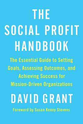 The Social Profit Handbook: The Essential Guide to Setting Goals, Assessing Outcomes, and Achieving Success for Mission-Driven Organizations by David Grant