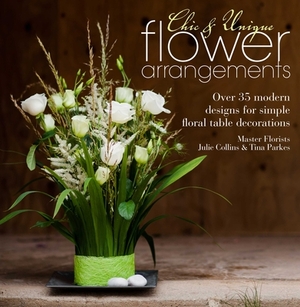 Chic & Unique Flower Arrangements: Over 35 Modern Designs for Simple Floral Table Decorations by Tina Parkes, Julie Collins