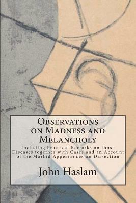 Observations on Madness and Melancholy: Including Practical Remarks on those Diseases together with Cases and an Account of the Morbid Appearances on by John Haslam