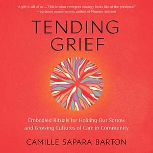 Tending Grief Embodied Rituals for Holding Our Sorrow and Growing Cultures of Care in Community by Camille Sapara Barton