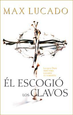 El Escogió Los Clavos: Lo Que Dios Hizo Para Ganarse Tu Corazón by Max Lucado