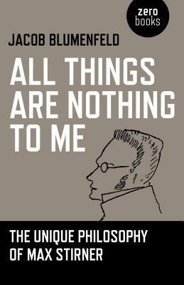 All Things Are Nothing to Me: The Unique Philosophy of Max Stirner by Jacob Blumenfeld