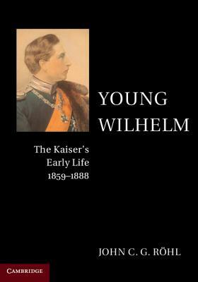 Young Wilhelm: The Kaiser's Early Life, 1859-1888 by John C. G. Röhl