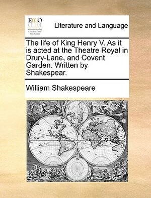 The Life of King Henry V. as It Is Acted at the Theatre Royal in Drury-Lane, and Covent Garden. Written by Shakespear. by William Shakespeare