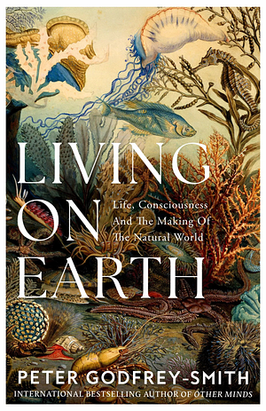 Living on Earth: Life, Consciousness and the Making of the Natural World by Peter Godfrey-Smith