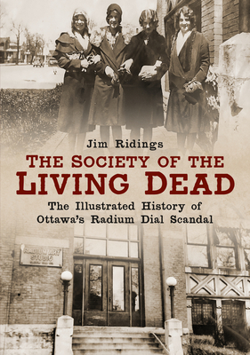 The Society of the Living Dead: The Illustrated History of Ottawa's Radium Dial Scandal by Jim Ridings