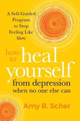 How to Heal Yourself from Depression When No One Else Can: A Self-Guided Program to Stop Feeling Like Sh*t by Amy B. Scher
