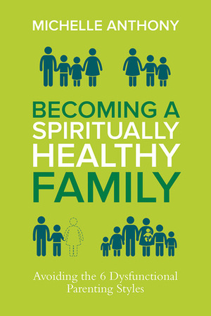 Becoming a Spiritually Healthy Family: Avoiding the 6 Dysfunctional Parenting Styles by Michelle Anthony