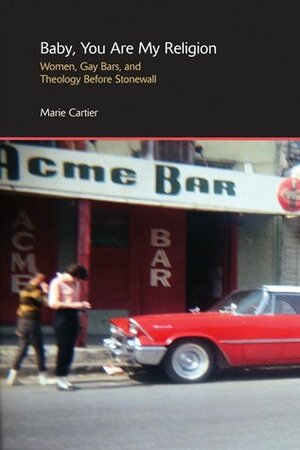 Baby, You Are My Religion: Women, Gay Bars, and Theology Before Stonewall by Marie Cartier