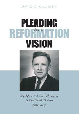 Pleading for a Reformation Vision: The Life and Selected Writings of William Childs Robinson (1897-1982) by David B. Calhoun