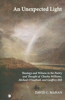 An Unexpected Light: Theology and Witness in the Poetry and Thought of Charles Williams, Micheal O'Siadhail and Geoffrey Hill by David C. Mahan
