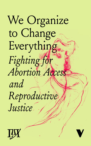 We Organize to Change Everything: Fighting for Abortion Access and Reproductive Justice by Anne Rumberger, Natalie Adler, Elizabeth Navarro, Marian Jones, Jessie Kindig