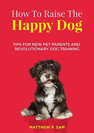 How to Raise the Happy Dog : Tips For New Pet Parents And Revolutionary Dog Training by Matthew P. Sam