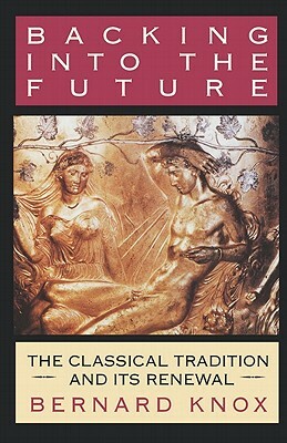 Backing Into the Future: The Classical Tradition and Its Renewal by Bernard M. W. Knox
