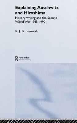 Explaining Auschwitz and Hiroshima: Historians and the Second World War, 1945-1990 by Richard J. B. Bosworth