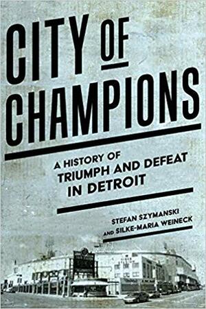 City of Champions: A History of Triumph and Defeat in Detroit by Stefan Szymanski, Silke-Maria Weineck