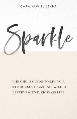 Sparkle: The Girl's Guide to Living a Deliciously Dazzling, Wildly Effervescent, Kick-Ass Life by Cara Alwill Leyba