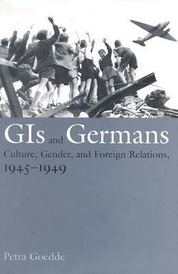 GIs and Germans: Culture, Gender, and Foreign Relations, 1945–1949 by Petra Goedde