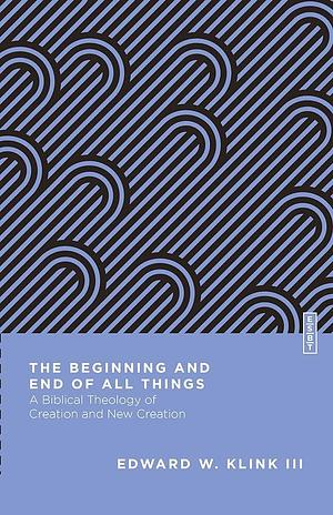 The Beginning and End of All Things: A Biblical Theology of Creation and New Creation by Edward W. Klink III