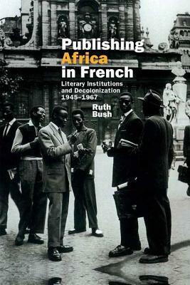 Publishing Africa in French: Literary Institutions and Decolonization 1945-1967 by Ruth Bush